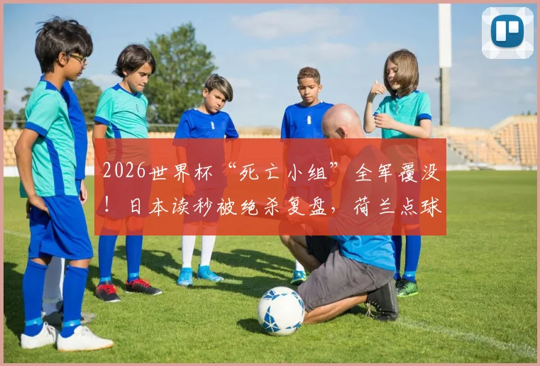 2026世界杯“死亡小组”全军覆没！日本读秒被绝杀复盘，荷兰点球大战出局全记录