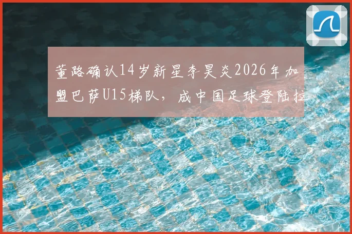 董路确认14岁新星李昊炎2026年加盟巴萨U15梯队，成中国足球登陆拉玛西亚青训首人，其意义与前景分析