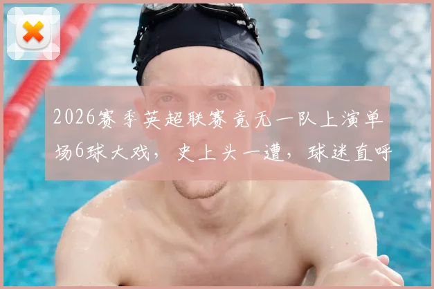 2026赛季英超联赛竟无一队上演单场6球大戏，史上头一遭，球迷直呼“进球去哪了？”