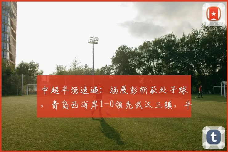 中超半场速递：杨展彭斩获处子球，青岛西海岸1-0领先武汉三镇，半场战报详情解读