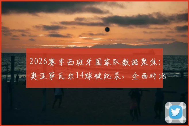 2026赛季西班牙国家队数据聚焦：奥亚萨瓦尔14球破纪录，全面对比分析比利亚时代单赛季进球表现