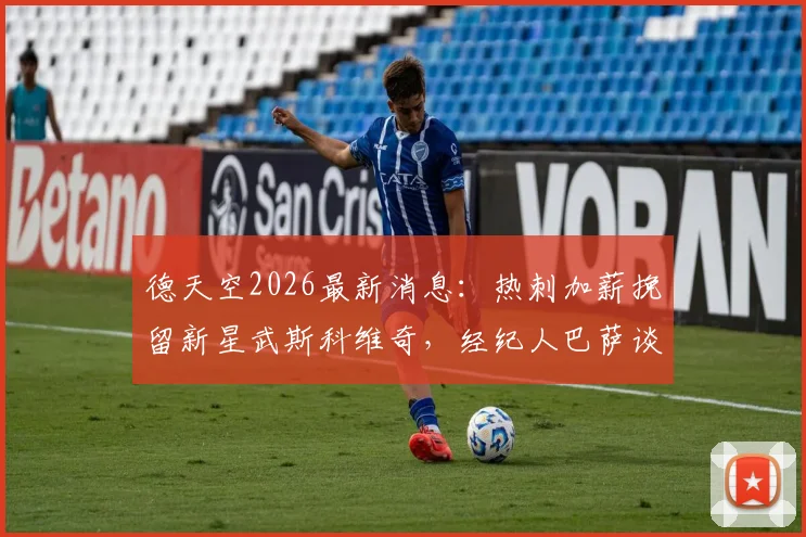 德天空2026最新消息：热刺加薪挽留新星武斯科维奇，经纪人巴萨谈判内幕与球员未来去向分析