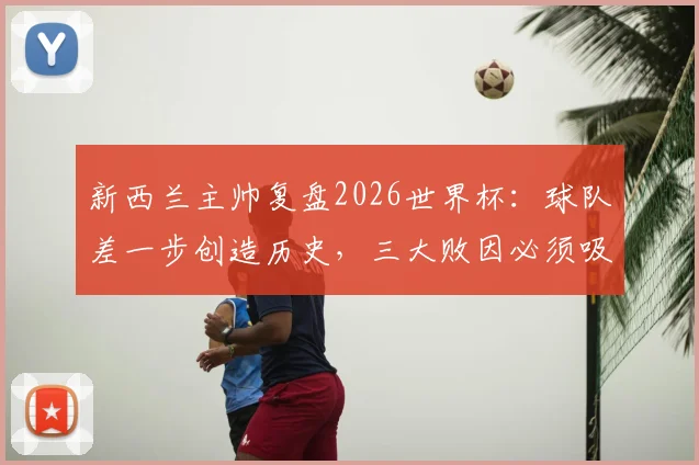 新西兰主帅复盘2026世界杯：球队差一步创造历史，三大败因必须吸取教训