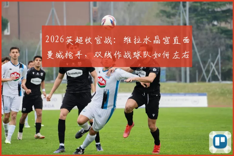2026英超收官战：维拉水晶宫直面曼城枪手，双线作战球队如何左右冠军归属？