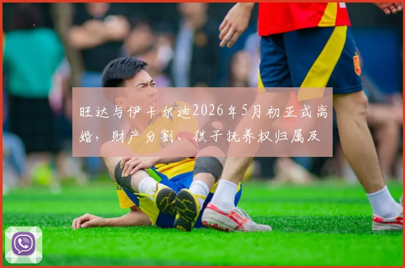 旺达与伊卡尔迪2026年5月初正式离婚,财产分割、孩子抚养权归属及对球员生涯影响全解析