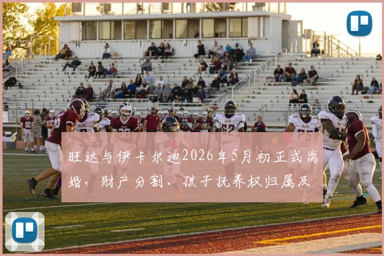 旺达与伊卡尔迪2026年5月初正式离婚，财产分割、孩子抚养权归属及对球员生涯影响全解析