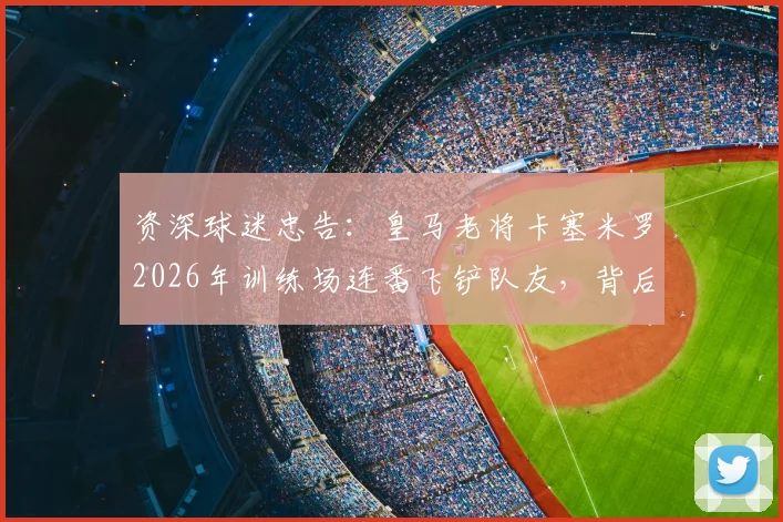 资深球迷忠告:皇马老将卡塞米罗2026年训练场连番飞铲队友,背后暴露的球队训练隐患