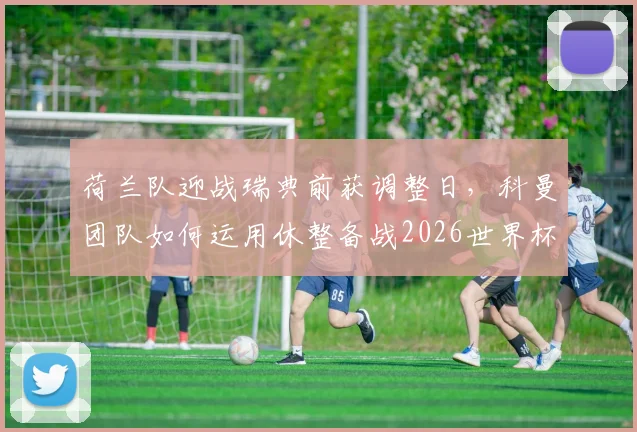 荷兰队迎战瑞典前获调整日,科曼团队如何运用休整备战2026世界杯小组赛?