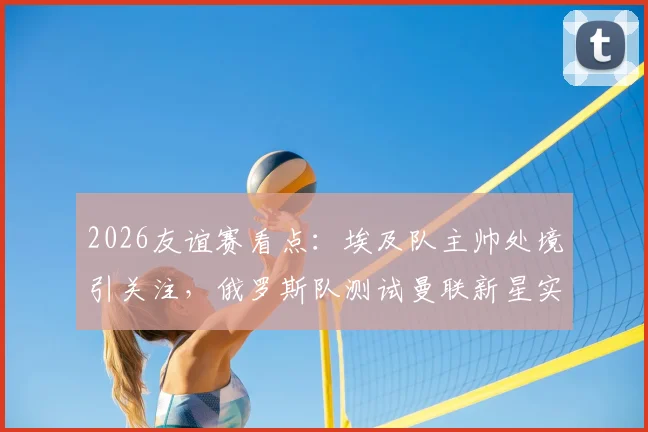 2026友谊赛看点:埃及队主帅处境引关注,俄罗斯队测试曼联新星实力