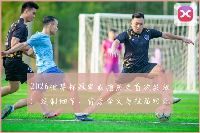 2026世界杯冠军戒指历史首次发放:定制细节、背后含义与往届对比全解析