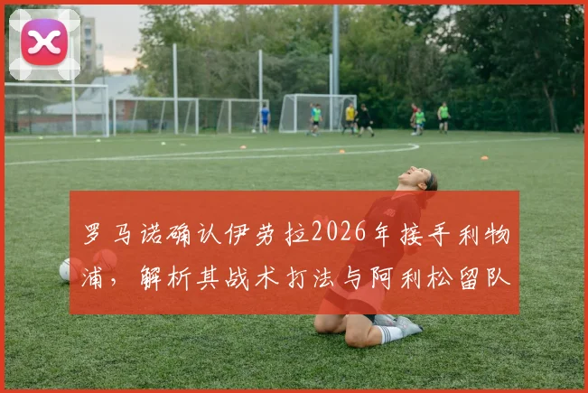 罗马诺确认伊劳拉2026年接手利物浦，解析其战术打法与阿利松留队背后的管理层布局