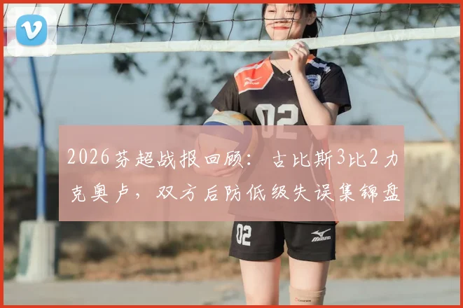 2026芬超战报回顾:古比斯3比2力克奥卢,双方后防低级失误集锦盘点