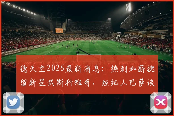 德天空2026最新消息:热刺加薪挽留新星武斯科维奇,经纪人巴萨谈判内幕与球员未来去向分析