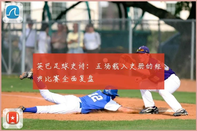 英巴足球史诗:五场载入史册的经典比赛全面复盘