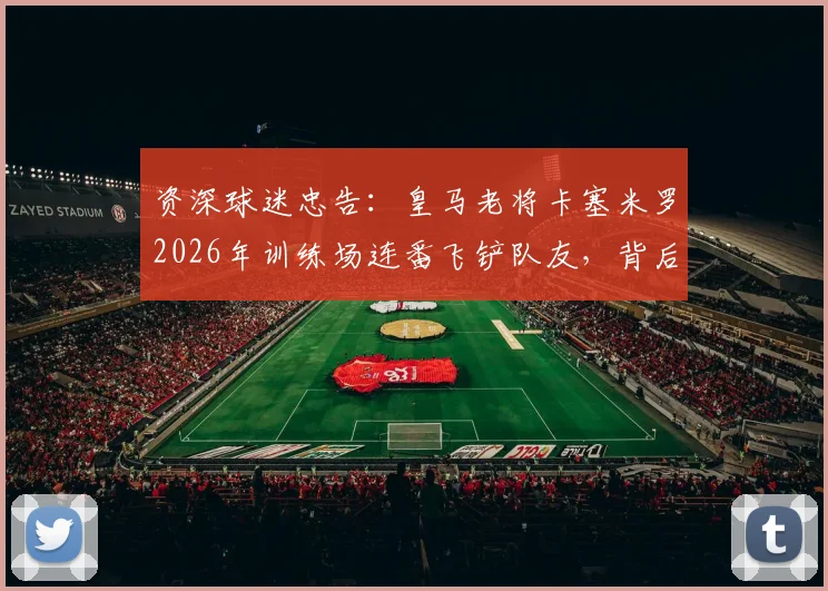 资深球迷忠告：皇马老将卡塞米罗2026年训练场连番飞铲队友，背后暴露的球队训练隐患