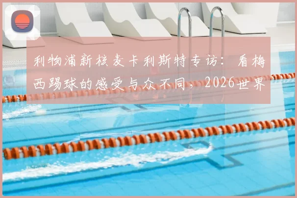 利物浦新核麦卡利斯特专访：看梅西踢球的感受与众不同，2026世界杯前的价值观传承