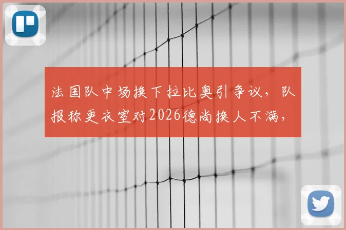 法国队中场换下拉比奥引争议,队报称更衣室对2026德尚换人不满,战术复盘与团队矛盾分析