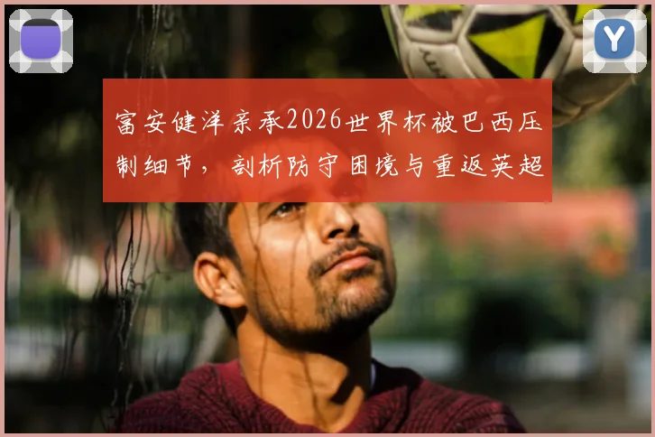 富安健洋亲承2026世界杯被巴西压制细节，剖析防守困境与重返英超决心