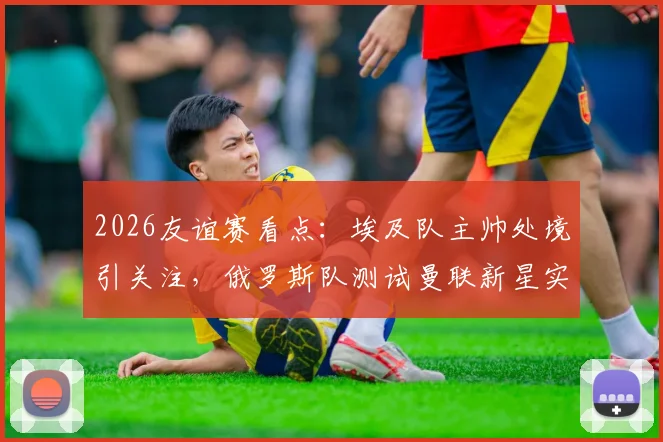 2026友谊赛看点：埃及队主帅处境引关注，俄罗斯队测试曼联新星实力