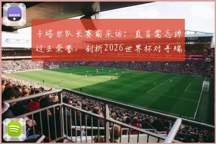 卡塔尔队长赛前采访:直言需忘掉过去荣誉,剖析2026世界杯对手瑞士队真实实力