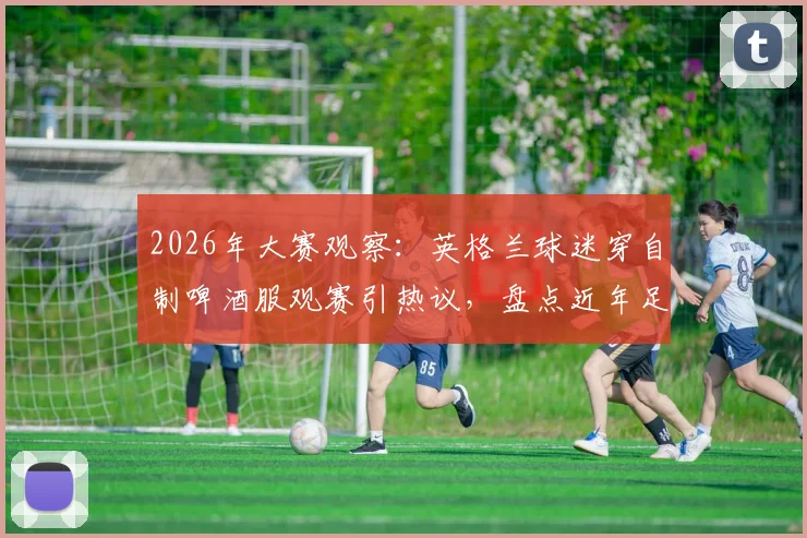 2026年大赛观察：英格兰球迷穿自制啤酒服观赛引热议，盘点近年足球看台那些创意应援装扮
