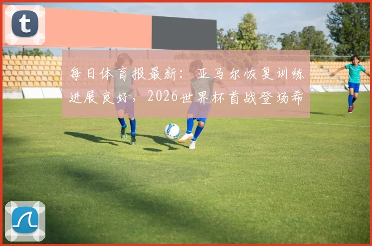 每日体育报最新:亚马尔恢复训练进展良好,2026世界杯首战登场希望大增,附西班牙队备战分析