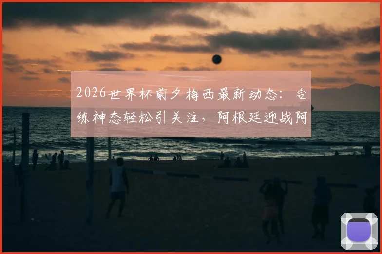 2026世界杯前夕梅西最新动态:合练神态轻松引关注,阿根廷迎战阿尔及利亚战术前瞻与出场分析