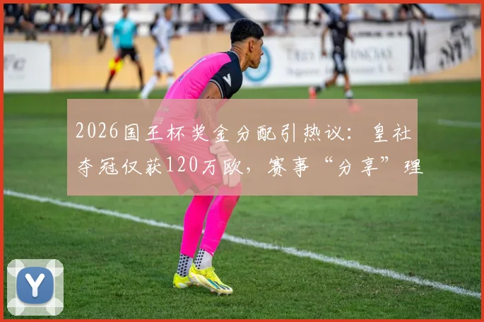 2026国王杯奖金分配引热议：皇社夺冠仅获120万欧，赛事“分享”理念成焦点
