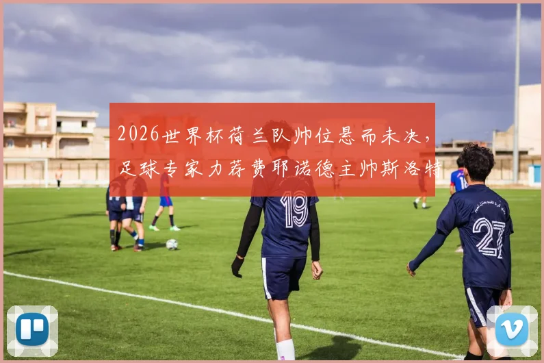 2026世界杯荷兰队帅位悬而未决,足球专家力荐费耶诺德主帅斯洛特是最佳解决方案