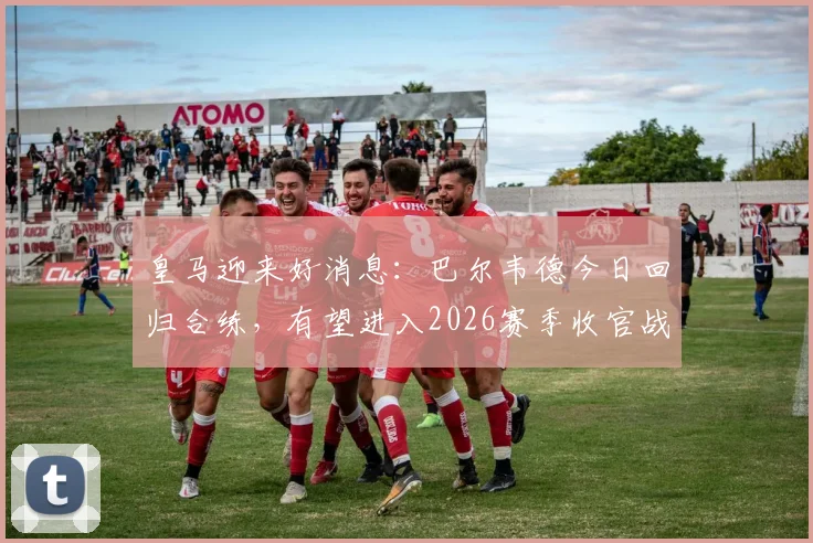 皇马迎来好消息：巴尔韦德今日回归合练，有望进入2026赛季收官战大名单