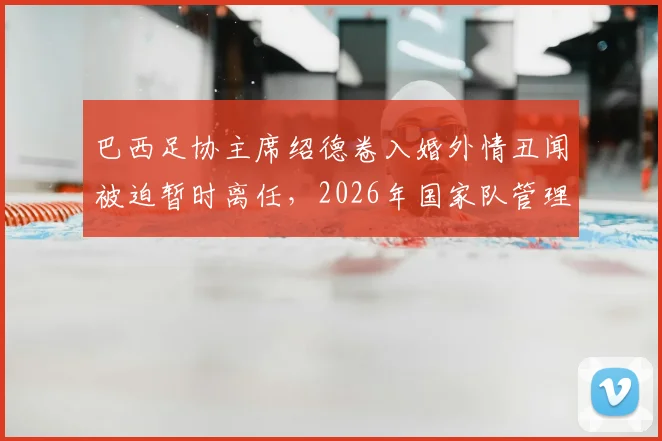 巴西足协主席绍德卷入婚外情丑闻被迫暂时离任，2026年国家队管理层动荡详情剖析