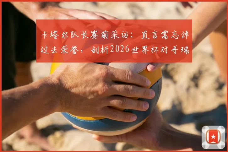卡塔尔队长赛前采访：直言需忘掉过去荣誉，剖析2026世界杯对手瑞士队真实实力