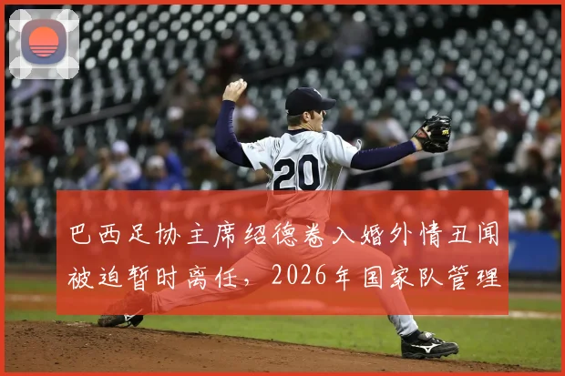 巴西足协主席绍德卷入婚外情丑闻被迫暂时离任，2026年国家队管理层动荡详情剖析