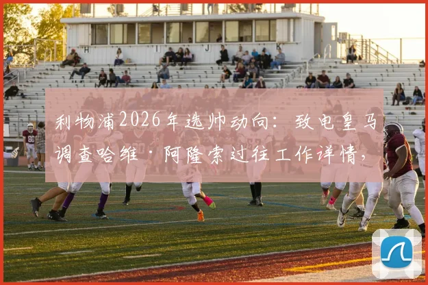 利物浦2026年选帅动向：致电皇马调查哈维·阿隆索过往工作详情，对其执教能力进行背景评估