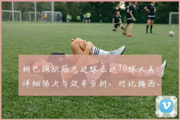 姆巴佩欧冠总进球已达70球大关:详细场次与效率分析,对比梅西、莱万历史地位,附现役球员效率排名