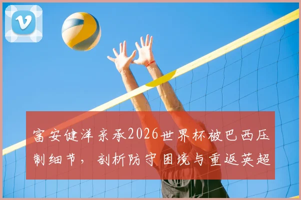 富安健洋亲承2026世界杯被巴西压制细节,剖析防守困境与重返英超决心