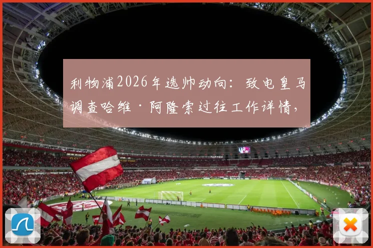利物浦2026年选帅动向：致电皇马调查哈维·阿隆索过往工作详情，对其执教能力进行背景评估
