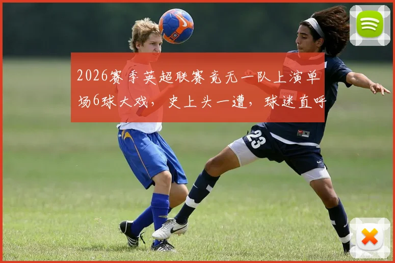 2026赛季英超联赛竟无一队上演单场6球大戏，史上头一遭，球迷直呼“进球去哪了？”