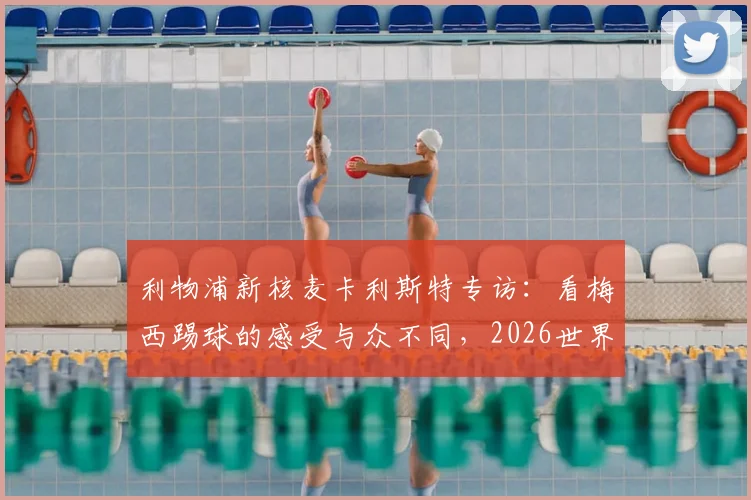 利物浦新核麦卡利斯特专访：看梅西踢球的感受与众不同，2026世界杯前的价值观传承