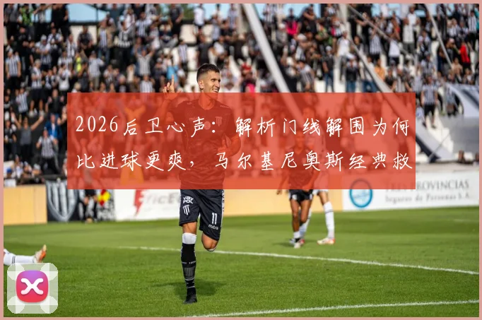 2026后卫心声：解析门线解围为何比进球更爽，马尔基尼奥斯经典救球动图回顾与足球防守规则详解