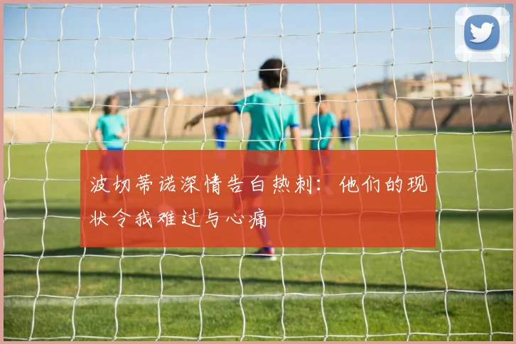 波切蒂诺深情告白热刺:他们的现状令我难过与心痛