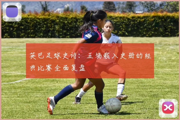 英巴足球史诗：五场载入史册的经典比赛全面复盘