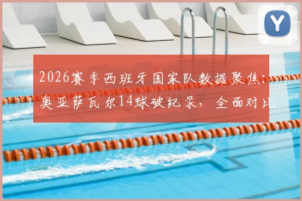 2026赛季西班牙国家队数据聚焦:奥亚萨瓦尔14球破纪录,全面对比分析比利亚时代单赛季进球表现