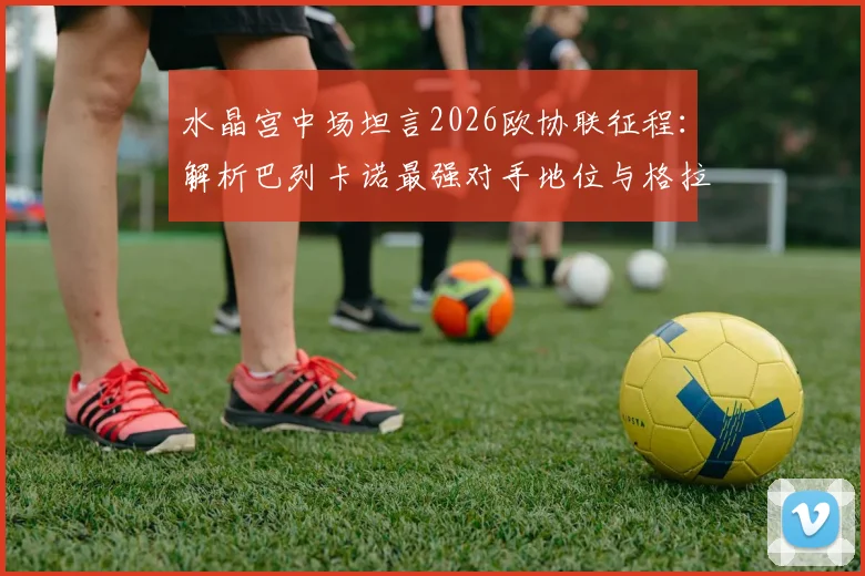 水晶宫中场坦言2026欧协联征程：解析巴列卡诺最强对手地位与格拉斯纳送别之战