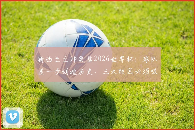 新西兰主帅复盘2026世界杯:球队差一步创造历史,三大败因必须吸取教训