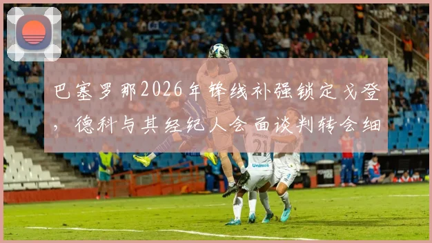 巴塞罗那2026年锋线补强锁定戈登，德科与其经纪人会面谈判转会细节