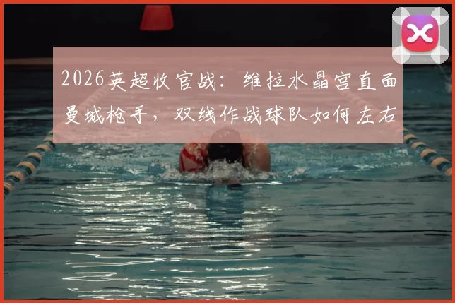 2026英超收官战：维拉水晶宫直面曼城枪手，双线作战球队如何左右冠军归属？