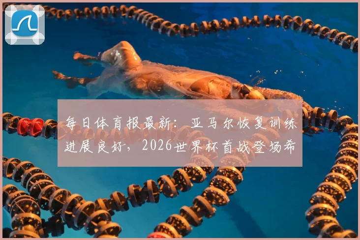 每日体育报最新：亚马尔恢复训练进展良好，2026世界杯首战登场希望大增，附西班牙队备战分析