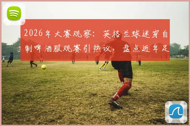 2026年大赛观察：英格兰球迷穿自制啤酒服观赛引热议，盘点近年足球看台那些创意应援装扮